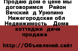 Продаю дом о цене мы договоримся › Район ­ Вачский, д.Урюпино  - Нижегородская обл. Недвижимость » Дома, коттеджи, дачи продажа   